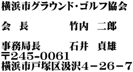 横浜市グラウンド・ゴルフ協会 　　　　　 会  長　　　　竹内  二郎 　　　　 事務局長　　  石井  貞雄 〒245-0061 橫浜市戸塚区汲沢4－26－7