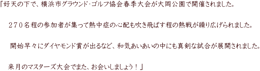 「好天の下で、横浜市グラウンド・ゴルフ協会春季大会が大岡公園で開催されました。   　２７０名程の参加者が集って熱中症の心配も吹き飛ばす程の熱戦が繰り広げられました。   　 開始早々にダイヤモンド賞が出るなど、和気あいあいの中にも真剣な試合が展開されました。   　来月のマスターズ大会でまた、お会いしましょう！」