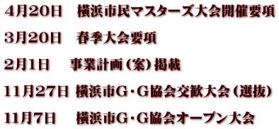 4月20日　橫浜市民マスターズ大会開催要項  3月20日　春季大会要項  2月1日　 事業計画（案）掲載  11月27日 橫浜市Ｇ・Ｇ協会交歓大会（選抜）  １１月７日　 橫浜市G・G協会オープン大会　