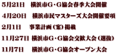5月２１日　橫浜市Ｇ・Ｇ協会春季大会開催  4月20日　橫浜市民マスターズ大会開催要項  2月1日　 事業計画（案）掲載  11月27日 橫浜市Ｇ・Ｇ協会交歓大会（選抜）  １１月７日　 橫浜市G・G協会オープン大会　