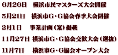 6月26日　橫浜市民マスターズ大会開催  5月２１日　橫浜市Ｇ・Ｇ協会春季大会開催  2月1日　 事業計画（案）掲載  11月27日 橫浜市Ｇ・Ｇ協会交歓大会（選抜）  １１月７日　 橫浜市G・G協会オープン大会　