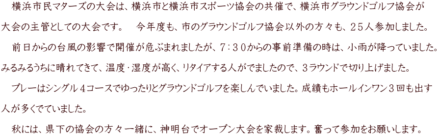 　横浜市民マターズの大会は、横浜市と横浜市スポーツ協会の共催で、横浜市グラウンドゴルフ協会が  大会の主管としての大会です。　今年度も、市のグラウンドゴルフ協会以外の方々も、２５人参加しました。  　前日からの台風の影響で開催が危ぶまれましたが、７：３０からの事前準備の時は、小雨が降っていました。  みるみるうちに晴れてきて、温度・湿度が高く、リタイアする人がでましたので、３ラウンドで切り上げました。  　プレーはシングル４コースでゆったりとグラウンドゴルフを楽しんでいました。成績もホールインワン３回も出す  人が多くでていました。  　秋には、県下の協会の方々一緒に、神明台でオープン大会を家裁します。奮って参加をお願いします。