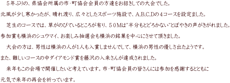 　５年ぶりの、県協会所属の市・町協会会員の方達をお招きしての大会でした。  北風が少し寒かったが、晴れ渡り、広々としたスポーツ施設で、A,B,C,Dの４コースを設定ました。  　芝生のコースでは、草がのびているところが有り、５０Mは”半分もとどろかない”とぼやきの声がきがれました。  参加賞も橫浜のシュウマイ、お楽しみ抽選会も橫浜の銘菓を中心にさせて頂きました。  　大会の方は、男性は橫浜の人が1人も入賞しませんでして、橫浜の男性の優しさ出たようです。  また、難しいコースの中ダイアモンド賞を藤沢の入来さんが達成されました。  　来年もこの会場で開催したいと考えています。市・町協会員の皆さんには参加を感謝するとともに  元気で来年の再会を祈っています。