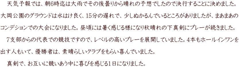 　天気予報では、朝6時迄は大雨でその後曇りから晴れの予想でしたので決行することに決めました。  大岡公園のグラウンドは水はけ良く、15分の遅れで、少しぬかるんでいるところがありましたが、まあまあの  コンデションでの大会になりました。昼頃には暑く感じる様になり秋晴れの下真剣にプレーが続きました。  　7支部からの代表での競技ですので、レベルの高いプレーを展開していました。4本もホールインワンを  出す人もいて、優勝者は、素晴らしいクラブをもらい喜んでいました。  　真剣で、お互いに競いあう中に喜びを感じる1日になりました。
