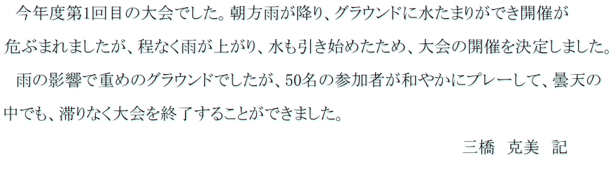 　今年度第1回目の大会でした。朝方雨が降り、グラウンドに水たまりができ開催が  危ぶまれましたが、程なく雨が上がり、水も引き始めたため、大会の開催を決定しました。  　雨の影響で重めのグラウンドでしたが、50名の参加者が和やかにプレーして、曇天の  中でも、滞りなく大会を終了することができました。 　　　　　　　　　　　　　　　　　　　　　　　　　　　　　　　　　　　　　 　　　　　　　　　　　　　　　　　　　　　　　　　　　　　　　　　　　　　　　　　三橋　克美　記 　　　　　　　　　　　　　　　　　　　　　　　　　　　　　　　　