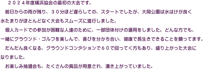 　 ２０２４年度橫浜協会の最初の大会です。  　前日からの雨が残り、３０分ほど遅らしての、スタートでしたが、大岡公園は水はけが良く  水たまりがほとんどなく大会もスムーズに進行しました。  　個人カードでの参加が困難な人達のために、一部団体付けの運用をしました。どんな方でも、  一緒にグラウンド・ゴルフを楽しんで、喜びを分かち合い、健康で長生きできることを願ってます。  　だんだん良くなる、グラウンドコンデションで６０で回ってく方もあり、盛り上がった大会に  なりました。  　お楽しみ抽選会も、たくさんの賞品が用意され、湧き上がっていました。