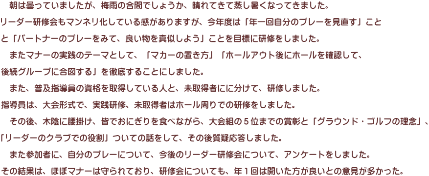 　朝は曇っていましたが、梅雨の合間でしょうか、晴れてきて蒸し暑くなってきました。  リーダー研修会もマンネリ化している感がありますが、今年度は「年一回自分のプレーを見直す」こと  と「パートナーのプレーをみて、良い物を真似しよう」ことを目標に研修をしました。  　またマナーの実践のテーマとして、「マカーの置き方」「ホールアウト後にホールを確認して、  後続グループに合図する」を徹底することにしました。  　また、普及指導員の資格を取得している人と、未取得者にに分けて、研修しました。  指導員は、大会形式で、実践研修、未取得者はホール周りでの研修をしました。  　その後、木陰に腰掛け、皆でおにぎりを食べながら、大会組の５位までの賞彰と「グラウンド・ゴルフの理念」、  「リーダーのクラブでの役割」ついての話をして、その後質疑応答しました。  　また参加者に、自分のプレーについて、今後のリーダー研修会について、アンケートをしました。  その結果は、ほぼマナーは守られており、研修会についても、年１回は開いた方が良いとの意見が多かった。