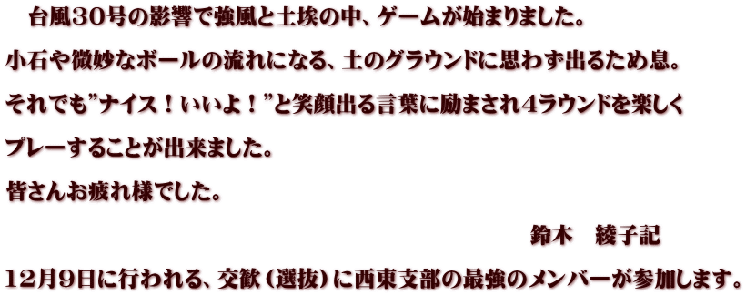 　台風30号の影響で強風と土埃の中、ゲームが始まりました。  小石や微妙なボールの流れになる、土のグラウンドに思わず出るため息。  それでも”ナイス！いいよ！”と笑顔出る言葉に励まされ4ラウンドを楽しく  プレーすることが出来ました。  皆さんお疲れ様でした。  　　　　　　　　　　　　　　　　　　　　　　　　鈴木　綾子記  12月9日に行われる、交歓（選抜）に西東支部の最強のメンバーが参加します。