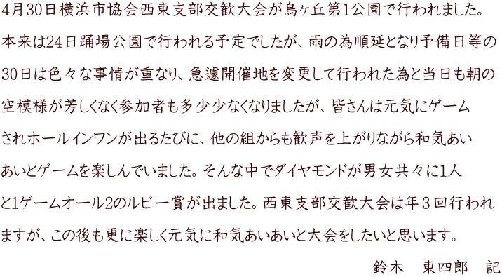 4月30日横浜市協会西東支部交歓大会が鳥ヶ丘第１公園で行われました。  本来は24日踊場公園で行われる予定でしたが、雨の為順延となり予備日等の  30日は色々な事情が重なり、急遽開催地を変更して行われた為と当日も朝の  空模様が芳しくなく参加者も多少少なくなりましたが、皆さんは元気にゲーム  されホールインワンが出るたびに、他の組からも歓声を上がりながら和気あい  あいとゲームを楽しんでいました。そんな中でダイヤモンドが男女共々に１人  と１ゲームオール2のルビー賞が出ました。西東支部交歓大会は年３回行われ  ますが、この後も更に楽しく元気に和気あいあいと大会をしたいと思います。  　　　　　　　　　　　　　　　　　　　　　　　鈴木　東四郎　記