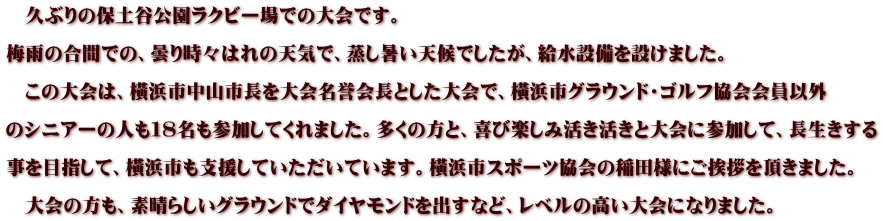　久ぶりの保土谷公園ラクビー場での大会です。  梅雨の合間での、曇り時々はれの天気で、蒸し暑い天候でしたが、給水設備を設けました。  　この大会は、橫浜市中山市長を大会名誉会長とした大会で、橫浜市グラウンド・ゴルフ協会会員以外  のシニアーの人も１８名も参加してくれました。多くの方と、喜び楽しみ活き活きと大会に参加して、長生きする  事を目指して、橫浜市も支援していただいています。橫浜市スポーツ協会の稲田様にご挨拶を頂きました。  　大会の方も、素晴らしいグラウンドでダイヤモンドを出すなど、レベルの高い大会になりました。